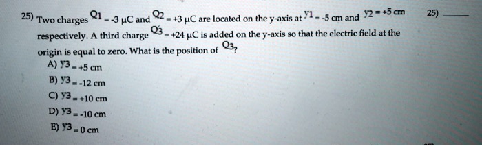 Two charges Q1 = -3 ? C and Q2 = +3 ? C are located on the y-axis at y1 = -5 cm and y2 = +5 cm respectively. A third charge Q3 = +24 ? C is added on the y-axis so that the electric field at the origin is equal to zero. What is the position of Q3?
A) y3 = +5 cm
B) y3 = -12 cm
C) y3 = +10 cm
D) y3 = -10 cm
E) y3 = 0 cm