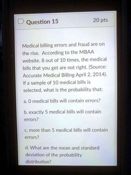 Medical billing errors and fraud are on the rise. According to the MBAA website, 8 out of 10 times, the medical bills that you get are not right. (Source: Accurate Medical Billing April 2, 2014). If a sample of 10 medical bills is selected, what is the probability that:

a. 0 medical bills will contain errors?

b. exactly 5 medical bills will contain errors?

c. more than 5 medical bills will contain errors?

d. What are the mean and standard deviation of the probability distribution?