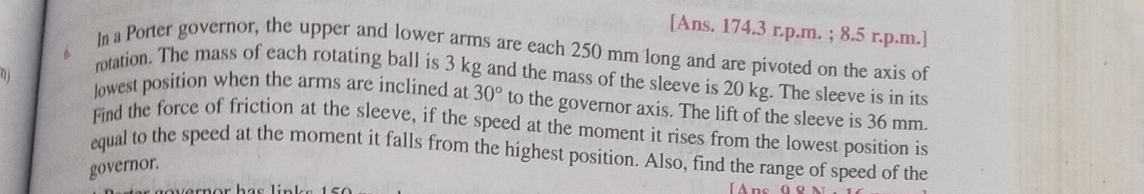 [Ans. 174.3 r.p.m. ; 8.5 r.p.m.] In a Porter governor, the upper and lower arms are each 250  mm long and are pivoted on the axis of rotation. The mass of each rotating ball is 3  kg and the mass of the sleeve is 20  kg. The sleeve is in its lowest position when the arms are inclined at 30^∘ to the governor axis. The lift of the sleeve is 36  mm. Find the force of friction at the sleeve, if the speed at the moment it rises from the lowest position is equal to the speed at the moment it falls from the highest position. Also, find the range of speed of the governor.