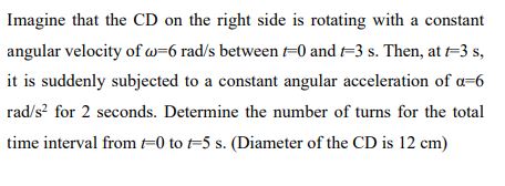 Imagine that the CD on the right side is rotating with a constant angular velocity of ?=6 rad/s between t=0 and t=3 s. Then, at t=3 s, it is suddenly subjected to a constant angular acceleration of ?=6 rad/s² for 2 seconds. Determine the number of turns for the total time interval from t=0 to t=5 s. (Diameter of the CD is 12 cm)