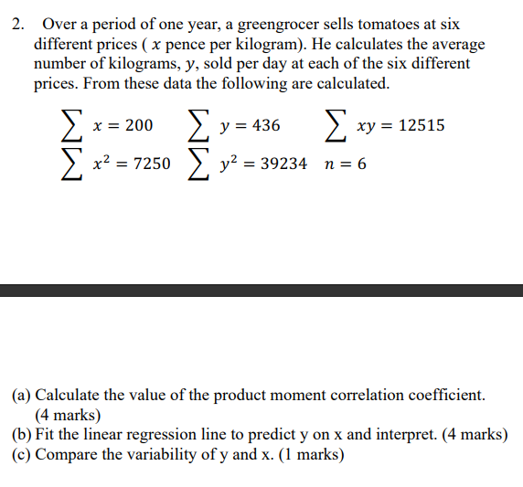 2. Over a period of one year, a greengrocer sells tomatoes at six different prices ( x pence per kilogram). He calculates the average number of kilograms, y, sold per day at each of the six different prices. From these data the following are calculated.

?x = 200     ?y = 436     ?xy = 12515
?x² = 7250    ?y² = 39234   n = 6

(a) Calculate the value of the product moment correlation coefficient. (4 marks)
(b) Fit the linear regression line to predict y on x and interpret. (4 marks)
(c) Compare the variability of y and x. (1 marks)