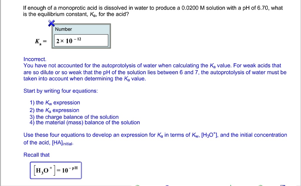 If enough of a monoprotic acid is dissolved in water to produce a 0.0200 M solution with a pH of 6.70, what is the equilibrium constant, Ka, for the acid?
Number
Ka = 2 	imes 10^-12
Incorrect.
You have not accounted for the autoprotolysis of water when calculating the Ka value. For weak acids that are so dilute or so weak that the pH of the solution lies between 6 and 7, the autoprotolysis of water must be taken into account when determining the Ka value.
Start by writing four equations:
1) the Kw expression
2) the Ka expression
3) the charge balance of the solution
4) the material (mass) balance of the solution
Use these four equations to develop an expression for Ka in terms of Kw, [H3O^+], and the initial concentration of the acid, [HA]initial.
Recall that
[H3O^+] = 10^-pH