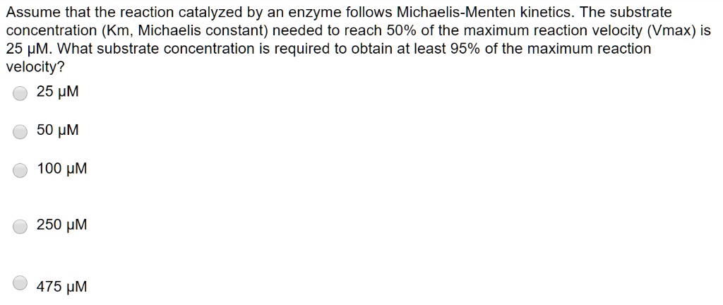 Assume that the reaction catalyzed by an enzyme follows Michaelis-Menten kinetics. The substrate concentration (Km, Michaelis constant) needed to reach 50% of the maximum reaction velocity (Vmax) is 25 ?M. What substrate concentration is required to obtain at least 95% of the maximum reaction velocity?
25 ?M
50 ?M
100 ?M
250 ?M
475 ?M