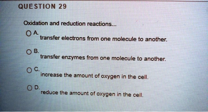 QUESTION 29

Oxidation and reduction reactions...
A. transfer electrons from one molecule to another.
B. transfer enzymes from one molecule to another.
C. increase the amount of oxygen in the cell.
D. reduce the amount of oxygen in the cell.