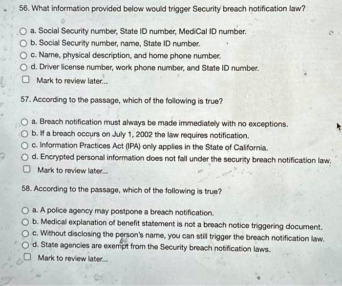 56. What information provided below would trigger Security breach notification law?
a. Social Security number, State ID number, MediCal ID number.
b. Social Security number, name, State ID number.
c. Name, physical description, and home phone number.
d. Driver license number, work phone number, and State ID number.
Mark to review later...
57. According to the passage, which of the following is true?
a. Breach notification must always be made immediately with no exceptions.
b. If a breach occurs on July 1, 2002 the law requires notification.
c. Information Practices Act (IPA) only applies in the State of California.
d. Encrypted personal information does not fall under the security breach notification law.
Mark to review later...
58. According to the passage, which of the following is true?
a. A police agency may postpone a breach notification.
b. Medical explanation of benefit statement is not a breach notice triggering document.
c. Without disclosing the person's name, you can still trigger the breach notification law.
d. State agencies are exempt from the Security breach notification laws.
Mark to review later...