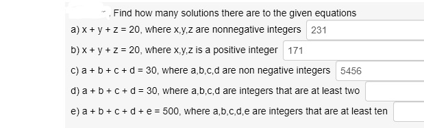 Find how many solutions there are to the given equations
a) x + y + z = 20, where x,y,z are nonnegative integers
b) x + y + z = 20, where x,y,z is a positive integer
c) a + b + c + d = 30, where a,b,c,d are non negative integers
d) a + b + c + d = 30, where a,b,c,d are integers that are at least two
e) a + b + c + d + e = 500, where a,b,c,d,e are integers that are at least ten
