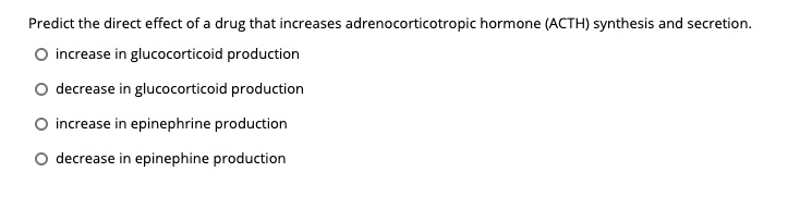 Predict the direct effect of a drug that increases adrenocorticotropic hormone (ACTH) synthesis and secretion.
increase in glucocorticoid production
decrease in glucocorticoid production
increase in epinephrine production
decrease in epinephine production
