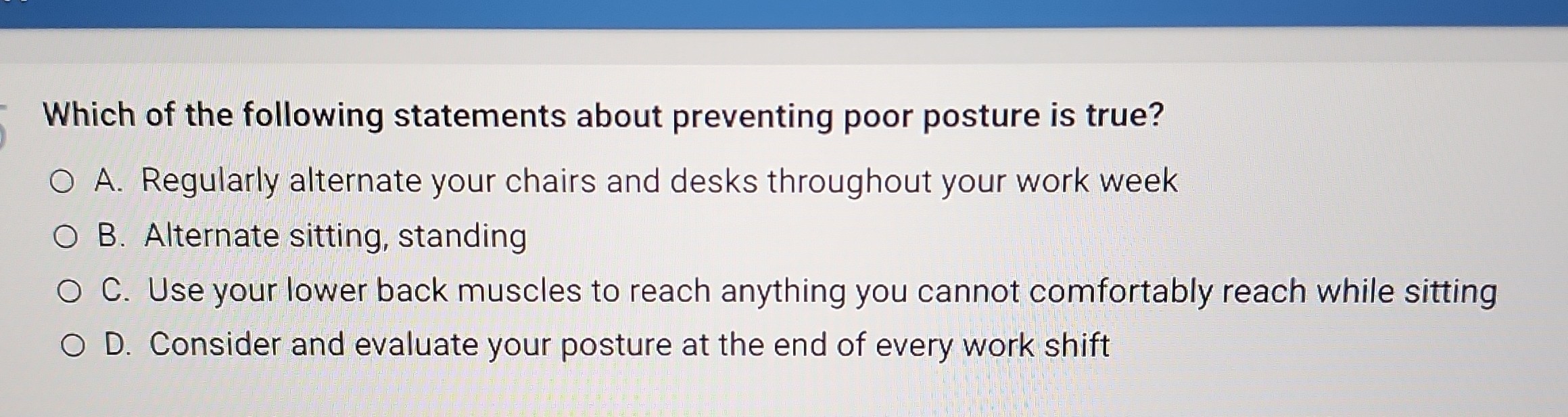 Which of the following statements about preventing poor posture is true?
A. Regularly alternate your chairs and desks throughout your work week
B. Alternate sitting, standing
C. Use your lower back muscles to reach anything you cannot comfortably reach while sitting
D. Consider and evaluate your posture at the end of every work shift