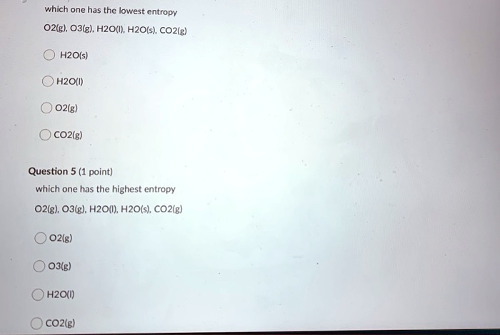 Solved:which One Has The Lowest Entropy 02G) 03(G), H2O(J, H2Ols} Co2(G)  Hzo(S) H2Ow) 02(G) Co2(G) Question 5 (1 Point) Which One Has The Highest  Entropy 02/G} 03G). H2O(); Hzo(S); Co2/G) 02(G) 03(G) Solved:which One Has The Lowest Entropy 02G) 03(G), H2O(J, H2Ols} Co2(G)  Hzo(S) H2Ow) 02(G) Co2(G) Question 5 (1 Point) Which One Has The Highest  Entropy 02/G} 03G). H2O(); Hzo(S); Co2/G) 02(G) 03(G)