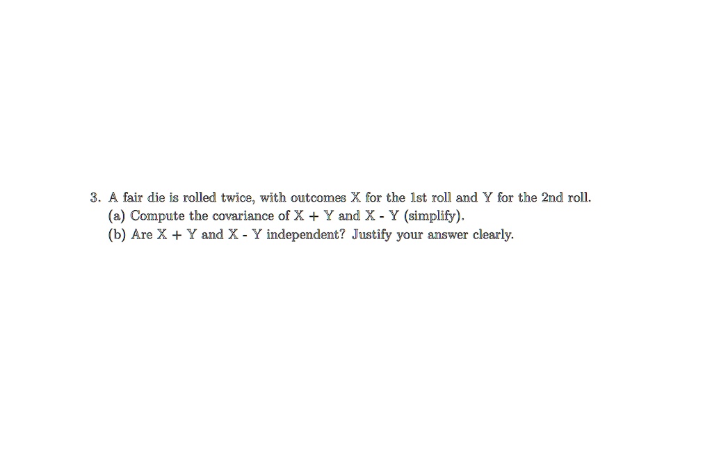 3. A fair die is rolled twice, with outcomes X for the 1st roll and Y for the 2nd roll.
(a) Compute the covariance of X + Y and X - Y (simplify).
(b) Are X + Y and X - Y independent? Justify your answer clearly.