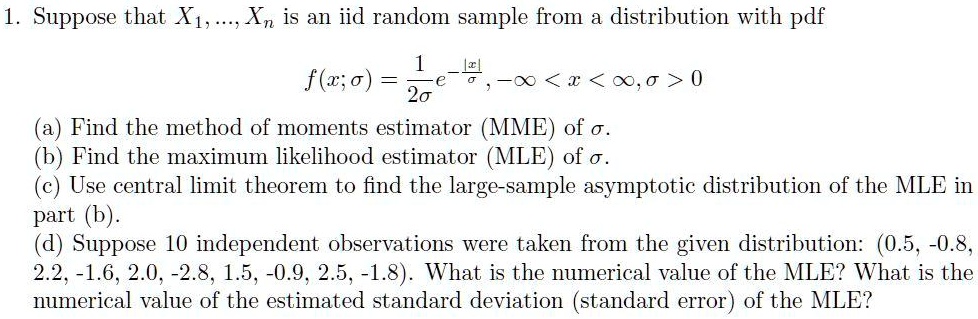 1. Suppose that X1, ..., Xn is an iid random sample from a distribution with pdf

    f(x;sigma) = frac12sigma e^-|x|/sigma,
    -infty < x < infty, ; sigma > 0

(a) Find the method of moments estimator (MME) of sigma.
(b) Find the maximum likelihood estimator (MLE) of sigma.
(c) Use the central limit theorem to find the large-sample asymptotic distribution of the MLE in part (b).
(d) Suppose 10 independent observations were taken from the given distribution: (0.5, -0.8, 2.2, -1.6, 2.0, -2.8, 1.5, -0.9, 2.5, -1.8). What is the numerical value of the MLE? What is the numerical value of the estimated standard deviation (standard error) of the MLE?