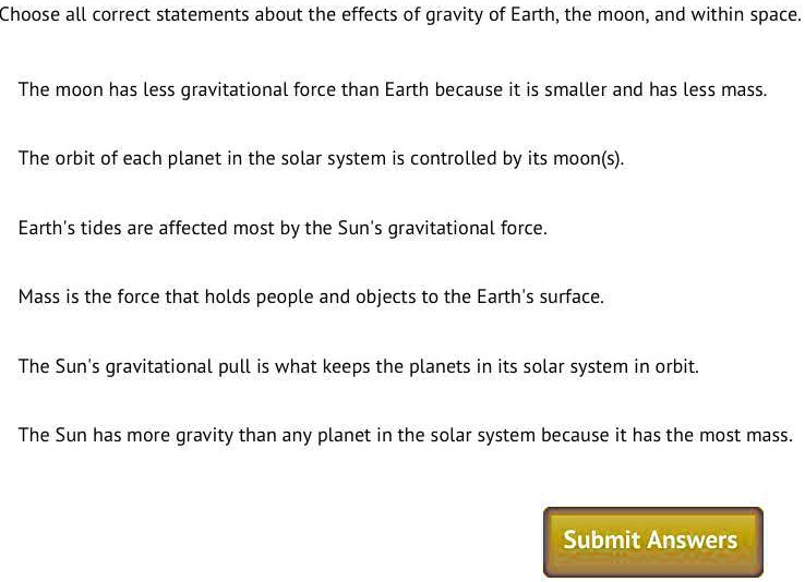 Choose all correct statements about the effects of gravity of Earth, the moon, and within space.
The moon has less gravitational force than Earth because it is smaller and has less mass.
The orbit of each planet in the solar system is controlled by its moon(s).
Earth's tides are affected most by the Sun's gravitational force.
Mass is the force that holds people and objects to the Earth's surface.
The Sun's gravitational pull is what keeps the planets in its solar system in orbit.
The Sun has more gravity than any planet in the solar system because it has the most mass.
