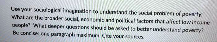 Use your sociological imagination to understand the social problem of poverty.
What are the broader social, economic and political factors that affect low income
people? What deeper questions should be asked to better understand poverty?
Be concise: one paragraph maximum. Cite your sources.