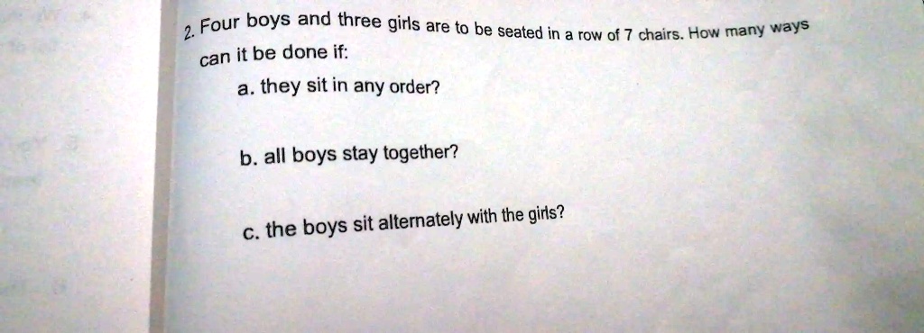 2. Four boys and three girls are to be seated in a row of 7 chairs. How many ways
can it be done if:
a. they sit in any order?
b. all boys stay together?
c. the boys sit alternately with the girls?