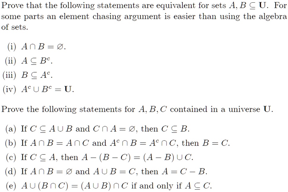 Prove that the following statements are equivalent for sets A, B ? U. For some parts an element chasing argument is easier than using the algebra of sets.

(i) A ? B = ?.
(ii) A ? B^c.
(iii) B ? A^c.
(iv) A^c ? B^c = U.

Prove the following statements for A, B, C contained in a universe U.

(a) If C ? A ? B and C ? A = ?, then C ? B.
(b) If A ? B = A ? C and A^c ? B = A^c ? C, then B = C.
(c) If C ? A, then A ? (B ? C) = (A ? B) ? C.
(d) If A ? B = ? and A ? B = C, then A = C ? B.
(e) A ? (B ? C) = (A ? B) ? C if and only if A ? C.