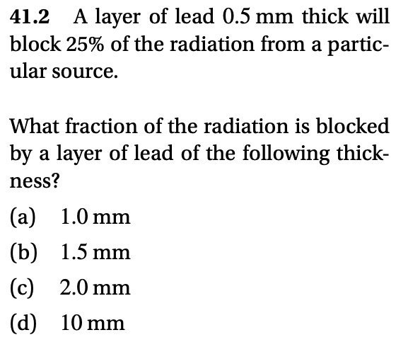 A layer of lead 0.5 mm thick will block 25% of the radiation from a particular source.
What fraction of the radiation is blocked by a layer of lead of the following thickness?
(a) 1.0 mm
(b) 1.5 mm
(c) 2.0 mm
(d) 10 mm