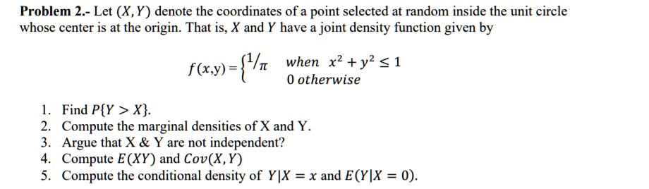 Solved Problem 2 Let X Y Denote The Coordinates Of A Point Selected At Random Inside The Unit Circle Whose Center Is At The Origin That Is X And Y Have A Joint Density