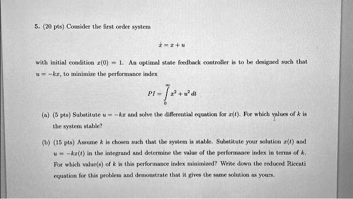 5. (20 pts) Consider the first order system
ẋ = x + u
with initial condition x(0) = 1. An optimal state feedback controller is to be designed such that
u = -kx, to minimize the performance index
PI = ∫0^∞ x^2 + u^2 dt
(a) (5 pts) Substitute u = -kx and solve the differential equation for x(t). For which values of k is
the system stable?
(b) (15 pts) Assume k is chosen such that the system is stable. Substitute your solution x(t) and
u = -kx(t) in the integrand and determine the value of the performance index in terms of k.
For which value(s) of k is this performance index minimized? Write down the reduced Riccati
equation for this problem and demonstrate that it gives the same solution as yours.