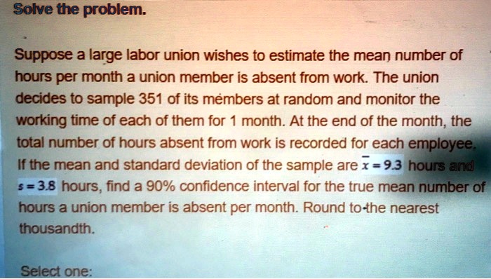 Suppose a large labor union wishes to estimate the mean number of hours per month a union member is absent from work. The union decides to sample 351 of its members at random and monitor the working time of each of them for 1 month. At the end of the month, the total number of hours absent from work is recorded for each employee. If the mean and standard deviation of the sample are x? = 9.3 hours and s = 3.8 hours, find a 90% confidence interval for the true mean number of hours a union member is absent per month. Round to the nearest thousandth.