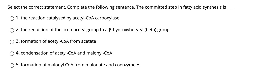 Select the correct statement. Complete the following sentence. The committed step in fatty acid synthesis is 

1. the reaction catalysed by acetyl-CoA carboxylase
2. the reduction of the acetoacetyl group to a ?-hydroxybutyryl (beta) group
3. formation of acetyl-CoA from acetate
4. condensation of acetyl-CoA and malonyl-CoA
5. formation of malonyl-CoA from malonate and coenzyme A