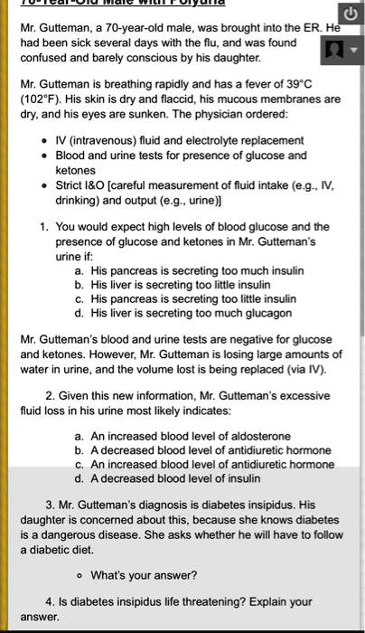Mr. Gutteman, a 70-year-old male, was brought into the ER. He
had been sick several days with the flu, and was found
confused and barely conscious by his daughter.
Mr. Gutteman is breathing rapidly and has a fever of 39°C
(102°F). His skin is dry and flaccid, his mucous membranes are
dry, and his eyes are sunken. The physician ordered:
• IV (intravenous) fluid and electrolyte replacement
• Blood and urine tests for presence of glucose and
ketones
• Strict I   O [careful measurement of fluid intake (e.g., IV,
drinking) and output (e.g., urine)]
1. You would expect high levels of blood glucose and the
presence of glucose and ketones in Mr. Gutteman's
urine if:
a. His pancreas is secreting too much insulin
b. His liver is secreting too little insulin
c. His pancreas is secreting too little insulin
d. His liver is secreting too much glucagon
Mr. Gutteman's blood and urine tests are negative for glucose
and ketones. However, Mr. Gutteman is losing large amounts of
water in urine, and the volume lost is being replaced (via IV).
2. Given this new information, Mr. Gutteman's excessive
fluid loss in his urine most likely indicates:
a. An increased blood level of aldosterone
b. A decreased blood level of antidiuretic hormone
c. An increased blood level of antidiuretic hormone
d. A decreased blood level of insulin
3. Mr. Gutteman's diagnosis is diabetes insipidus. His
daughter is concerned about this, because she knows diabetes
is a dangerous disease. She asks whether he will have to follow
a diabetic diet.
• What's your answer?
4. Is diabetes insipidus life threatening? Explain your
answer.