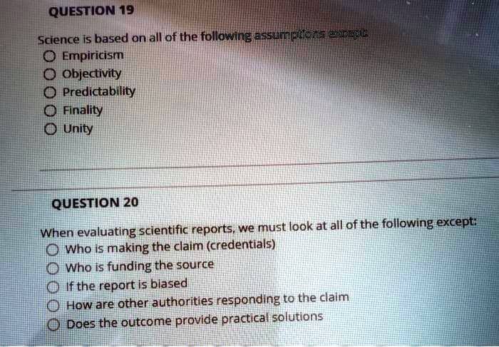 QUESTION 19
Science is based on all of the following assumptions except:
Empiricism
Objectivity
Predictability
Finality
Unity

QUESTION 20
When evaluating scientific reports, we must look at all of the following except:
Who is making the claim (credentials)
Who is funding the source
If the report is biased
How are other authorities responding to the claim
Does the outcome provide practical solutions