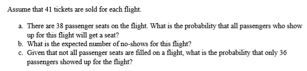 Assume that 41 tickets are sold for each flight.
a. There are 38 passenger seats on the flight. What is the probability that all passengers who show
up for this flight will get a seat?
b. What is the expected number of no-shows for this flight?
c. Given that not all passenger seats are filled on a flight, what is the probability that only 36
passengers showed up for the flight?