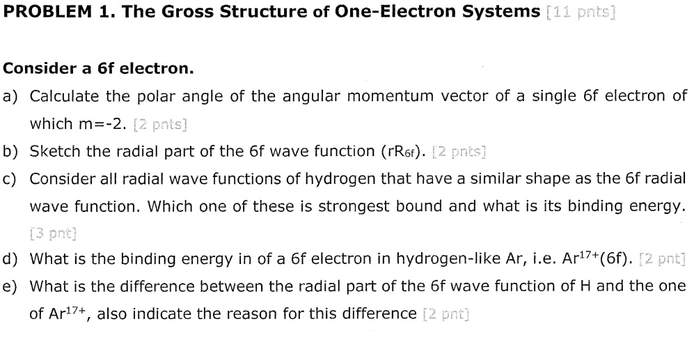 PROBLEM 1. The Gross Structure of One-Electron Systems [11 pnts]
Consider a 6f electron.
a) Calculate the polar angle of the angular momentum vector of a single 6f electron of
which m=-2. [2 pnts]
b) Sketch the radial part of the 6f wave function (rR<sub>6f</sub>). [2 pnts]
c) Consider all radial wave functions of hydrogen that have a similar shape as the 6f radial
wave function. Which one of these is strongest bound and what is its binding energy.
[3 pnt]
d) What is the binding energy in of a 6f electron in hydrogen-like Ar, i.e. Ar<sup>17+</sup>(6f). [2 pnt]
e) What is the difference between the radial part of the 6f wave function of H and the one
of Ar<sup>17+</sup>, also indicate the reason for this difference [2 pnt]