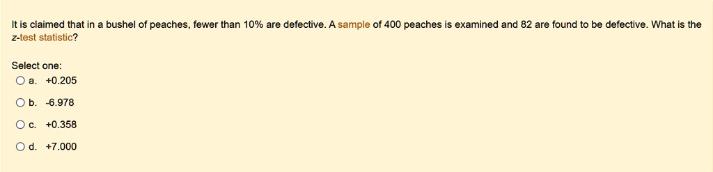 it is claimed that in a bushel of peaches fewer than 10 are defective a sample of 400 peaches is examined and 82 are found to be defective what is the z test statistic select one a 0205 b 69 57925