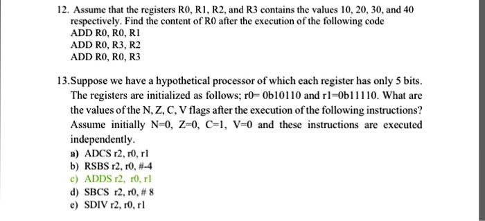 12. Assume that the registers R0, R1, R2, and R3 contains the values 10, 20, 30, and 40 respectively. Find the content of R0 after the execution of the following code
ADD R0, R0, R1
ADD R0, R3, R2
ADD R0, R0, R3

13.Suppose we have a hypothetical processor of which each register has only 5 bits.
The registers are initialized as follows; r0= 0b10110 and r1=0b11110. What are
the values of the N, Z, C, V flags after the execution of the following instructions?
Assume initially N=0, Z=0, C=1, V=0 and these instructions are executed
independently.
a) ADCS r2, r0, r1
b) RSBS r2, r0, #-4
c) ADDS r2, r0, r1
d) SBCS r2, r0, # 8
e) SDIV r2, r0, r1