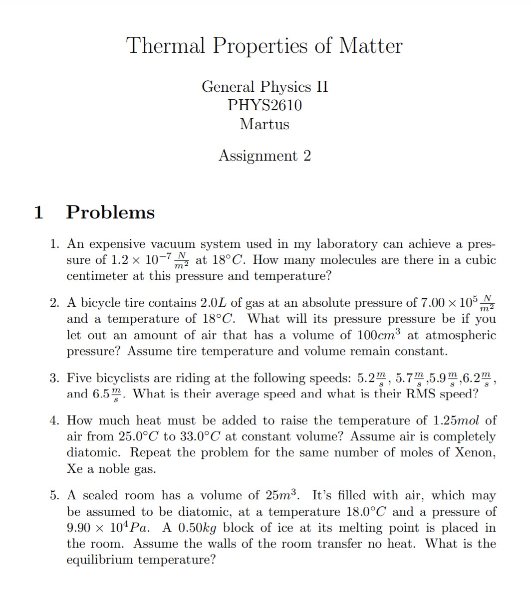 Thermal Properties of Matter
General Physics II PHYS2610 Martus
Assignment 2
1 Problems
1. An expensive vacuum system used in my laboratory can achieve a pressure of ( 1.2 	imes 10^-7 fracNm^2 ) at ( 18^circ mathrmC ). How many molecules are there in a cubic centimeter at this pressure and temperature?
2. A bicycle tire contains ( 2.0 L ) of gas at an absolute pressure of ( 7.00 	imes 10^5 fracNm^2 ) and a temperature of ( 18^circ mathrmC ). What will its pressure pressure be if you let out an amount of air that has a volume of ( 100 mathrm cm^3 ) at atmospheric pressure? Assume tire temperature and volume remain constant.
3. Five bicyclists are riding at the following speeds: ( 5.2 fracms, 5.7 fracms, 5.9 fracms, 6.2 fracms ), and ( 6.5 fracms ). What is their average speed and what is their RMS speed?
4. How much heat must be added to raise the temperature of ( 1.25 ) mol of air from ( 25.0^circ mathrmC ) to ( 33.0^circ mathrmC ) at constant volume? Assume air is completely diatomic. Repeat the problem for the same number of moles of Xenon, Xe a noble gas.
5. A sealed room has a volume of ( 25 m^3 ). It's filled with air, which may be assumed to be diatomic, at a temperature ( 18.0^circ mathrmC ) and a pressure of ( 9.90 	imes 10^4 mathrm Pa ). A ( 0.50 mathrm kg ) block of ice at its melting point is placed in the room. Assume the walls of the room transfer no heat. What is the equilibrium temperature?