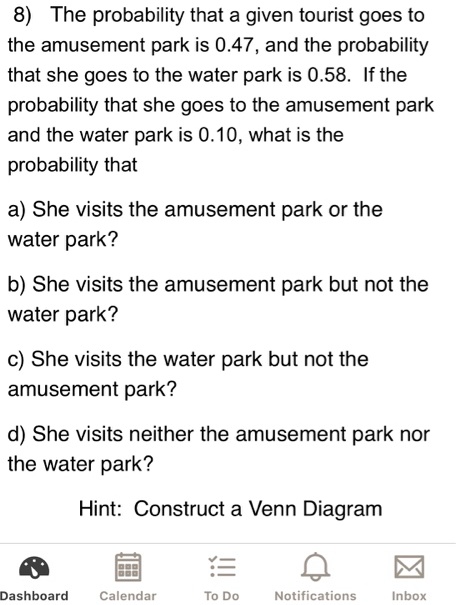 8) The probability that a given tourist goes to the amusement park is 0.47, and the probability that she goes to the water park is 0.58. If the probability that she goes to the amusement park and the water park is 0.10, what is the probability that

a) She visits the amusement park or the water park?

b) She visits the amusement park but not the water park?

c) She visits the water park but not the amusement park?

d) She visits neither the amusement park nor the water park?

Hint: Construct a Venn Diagram