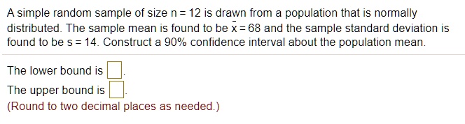 A simple random sample of size n = 12 is drawn from a population that is normally distributed. The sample mean is found to be x? = 68 and the sample standard deviation is found to be s = 14. Construct a 90% confidence interval about the population mean.
The lower bound is .
The upper bound is .
(Round to two decimal places as needed.)