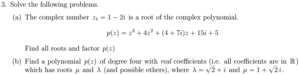 3. Solve the following problems.
(a) The complex number z1 = 1 - 2i is a root of the complex polynomial.
p(z) = z^3 + 4z^2 + (4 + 7i)z + 15i + 5
Find all roots and factor p(z)
(b) Find a polynomial p(z) of degree four with real coefficients (i.e. all coefficients are in R) which has roots ? and ? (and possible others), where ? = ?2 + i and ? = 1 + ?2i.