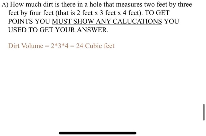 A) How much dirt is there in a hole that measures two feet by three
feet by four feet (that is 2 feet x 3 feet x 4 feet). TO GET
POINTS YOU MUST SHOW ANY CALUCATIONS YOU
USED TO GET YOUR ANSWER.

Dirt Volume = 2*3*4 = 24 Cubic feet