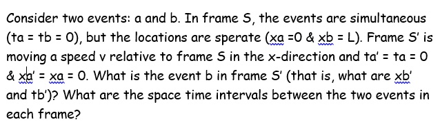 Consider two events: a and b. In frame S, the events are simultaneous (ta = tb = 0), but the locations are sperate (xa =0     xb = L). Frame S&#x27; is moving a speed v relative to frame S in the x-direction and ta&#x27; = ta = 0     xa&#x27; = xa = 0. What is the event b in frame S&#x27; (that is, what are xb&#x27; and tb&#x27;)? What are the space time intervals between the two events in each frame?