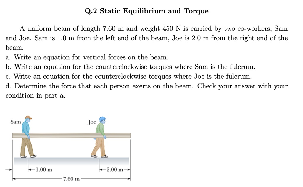 Q.2 Static Equilibrium and Torque

A uniform beam of length 7.60 m and weight 450 N is carried by two co-workers, Sam and Joe. Sam is 1.0 m from the left end of the beam, Joe is 2.0 m from the right end of the beam.
a. Write an equation for vertical forces on the beam.
b. Write an equation for the counterclockwise torques where Sam is the fulcrum.
c. Write an equation for the counterclockwise torques where Joe is the fulcrum.
d. Determine the force that each person exerts on the beam. Check your answer with your condition in part a.