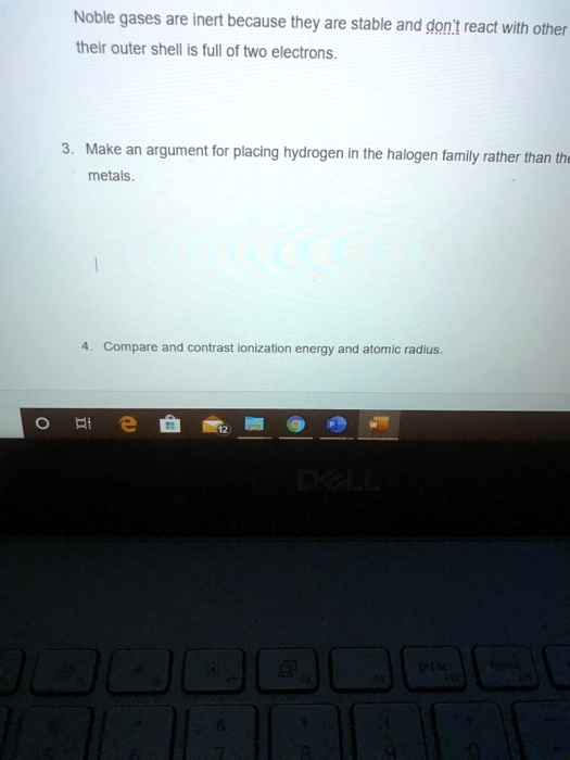 Noble gases are inert because they are stable and don't react with other
their outer shell is full of two electrons.

3. Make an argument for placing hydrogen in the halogen family rather than the
metals.

4. Compare and contrast ionization energy and atomic radius.