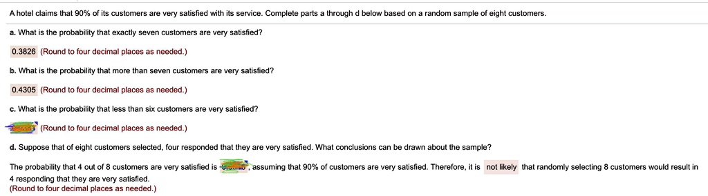 A hotel claims that 90% of its customers are very satisfied with its service. Complete parts a through d below based on a random sample of eight customers.
a. What is the probability that exactly seven customers are very satisfied?
0.3826 (Round to four decimal places as needed.)
b. What is the probability that more than seven customers are very satisfied?
0.4305 (Round to four decimal places as needed.)
c. What is the probability that less than six customers are very satisfied?
(Round to four decimal places as needed.)
d. Suppose that of eight customers selected, four responded that they are very satisfied. What conclusions can be drawn about the sample?
The probability that 4 out of 8 customers are very satisfied is 
assuming that 90% of customers are very satisfied. Therefore, it is not likely that randomly selecting 8 customers would result in
4 responding that they are very satisfied.
(Round to four decimal places as needed.)