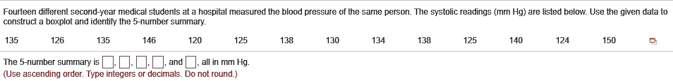Fourteen different second-year medical students at a hospital measured the blood pressure of the same person. The systolic readings (mm Hg) are listed below. Use the given data to construct a boxplot and identify the 5-number summary.
135 126 135 146 120 125 138 130 134 138 125 140 124 150
The 5-number summary is , , , , and , all in mm Hg.
(Use ascending order. Type integers or decimals. Do not round.)