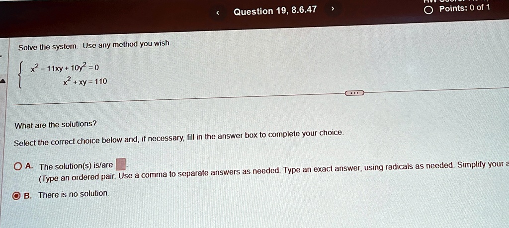 Solve the system. Use any method you wish.
 x^2 - 11xy + 10y^2 = 0 
 x^2 + xy = 110 
What are the solutions?
Select the correct choice below and, if necessary, fill in the answer box to complete your choice.
A. The solution(s) is/are 
(Type an ordered pair. Use a comma to separate answers as needed. Type an exact answer, using radicals as needed. Simplify your a
B. There is no solution.