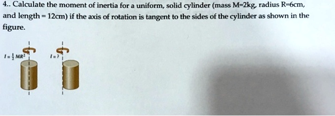 4.. Calculate the moment of inertia for a uniform, solid cylinder (mass M=2kg, radius R=6cm, and length = 12cm) if the axis of rotation is tangent to the sides of the cylinder as shown in the figure.
I = 1/2 MR^2