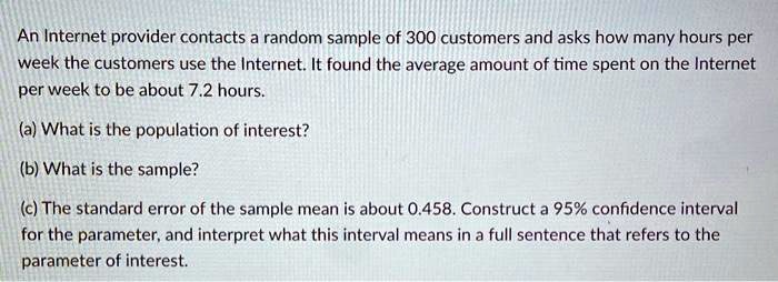 An Internet provider contacts a random sample of 300 customers and asks how many hours per week the customers use the Internet. It found the average amount of time spent on the Internet per week to be about 7.2 hours.
(a) What is the population of interest?
(b) What is the sample?
(c) The standard error of the sample mean is about 0.458. Construct a 95% confidence interval for the parameter, and interpret what this interval means in a full sentence that refers to the parameter of interest.