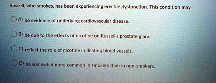 Russell, who smokes, has been experiencing erectile dysfunction. This condition may
A) be evidence of underlying cardiovascular disease.
B) be due to the effects of nicotine on Russell's prostate gland.
C) reflect the role of nicotine in dilating blood vessels.
D) be somewhat more common in smokers than in non-smokers.