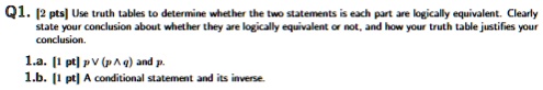 Q1. [2 pts] Use truth tables to determine whether the two statements is each part are logically equivalent. Clearly state your conclusion about whether they are logically equivalent or not, and how your truth table justifies your conclusion.
1.a. [1 pt] p  (p  q) and p.
1.b. [1 pt] A conditional statement and its inverse.