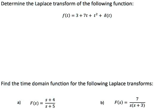 Determine the Laplace transform of the following function:

f(t) = 3 + 7t + t^2 + ?(t)

Find the time domain function for the following Laplace transforms:

a) F(s) = (s + 4) / (s + 5)
b) F(s) = 7 / (s(s + 3))
