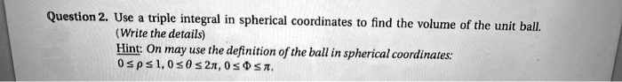 Use a triple integral in spherical coordinates to find the volume of the unit ball.
(Write the details)
Hint: On may use the definition of the ball in spherical coordinates:
0 ? ? ? 1, 0 ? ? ? 2?, 0 ? ? ? ?.