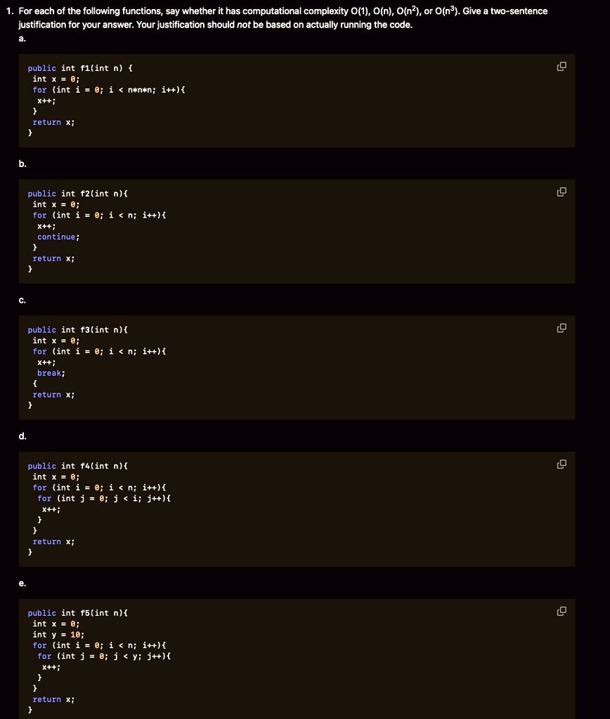 1. For each of the following functions, say whether it has computational complexity O(1), O(n), O(n²), or O(n³). Give a two-sentence
justification for your answer. Your justification should not be based on actually running the code.
a.
public int f1(int n) 
int x = 0;
for (int i = 0; i < n*n*n; i++)

x++;
return x;

b.
public int f2(int n)
int x = 0;
for (int i = 0; i < n; i++)
continue;
x++;

return x;

c.
public int f3(int n)
int x = 0;
for (int i = 0; i < n; i++) 

x++;
break;

return x;

d.
public int f4(int n)
int x = 0;
for (int i = 0; i < n; i++)
for (int j = 0; j < i; j++)

x++;

return x;
e.
public int f5(int n)
int x = 0;
int y = 10;
for (int i = 0; i < n; i++) 
for (int j = 0; j < y; j++) 
x++;


return x;

