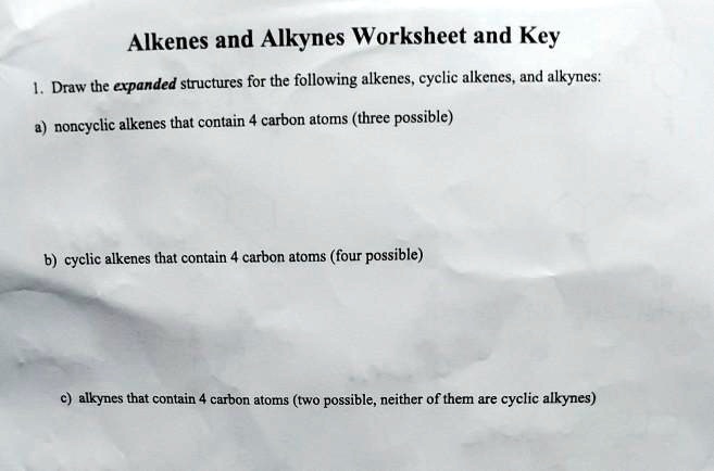 Alkenes and Alkynes Worksheet and Key
1. Draw the expanded structures for the following alkenes, cyclic alkenes, and alkynes:
a) noncyclic alkenes that contain 4 carbon atoms (three possible)
b) cyclic alkenes that contain 4 carbon atoms (four possible)
c) alkynes that contain 4 carbon atoms (two possible, neither of them are cyclic alkynes)