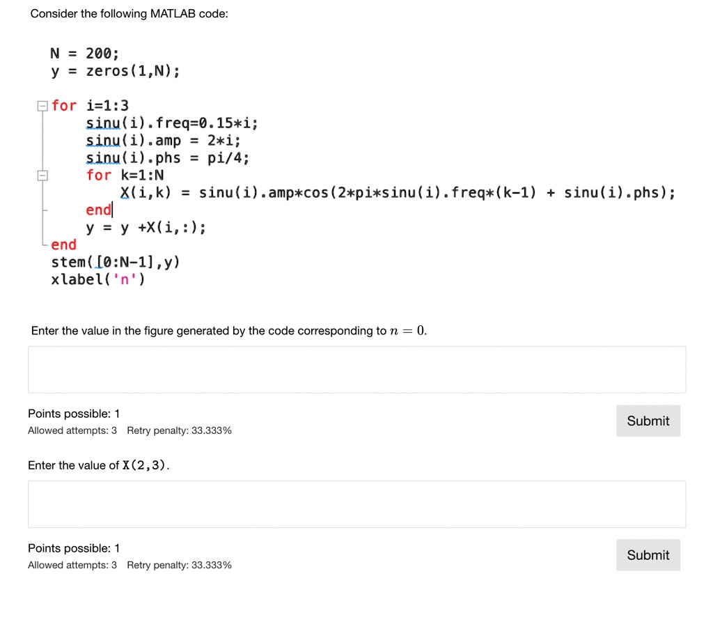 Consider the following MATLAB code:
N = 200;
y = zeros(1,N);
for i=1:3
sinu(i).freq=0.15*i;
sinu(i).amp = 2*i;
sinu(i).phs = pi/4;
for k=1:N
X(i,k) = sinu(i).amp*cos(2*pi*sinu(i).freq*(k-1) + sinu(i).phs);
end
y = y +X(i,:);
end
stem([0:N-1],y)
xlabel('n')
Enter the value in the figure generated by the code corresponding to n = 0.
Points possible: 1
Allowed attempts: 3 Retry penalty: 33.333%
Enter the value of X(2,3).
Points possible: 1
Allowed attempts: 3 Retry penalty: 33.333%